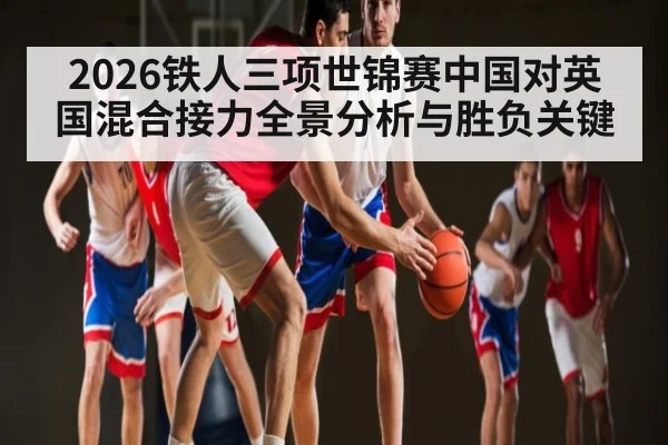 2026铁人三项世锦赛中国对英国混合接力全景分析与胜负关键